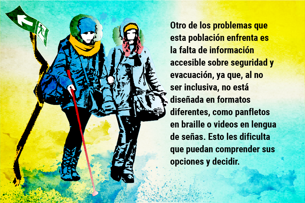 Otro de los problemas que esta población enfrenta es la falta de información accesible sobre seguridad y evacuación, ya que, al no ser inclusiva, no está diseñada en formatos diferentes, como panfletos en braille o videos en lengua de señas. Esto les dificulta que puedan comprender sus opciones y decidir.