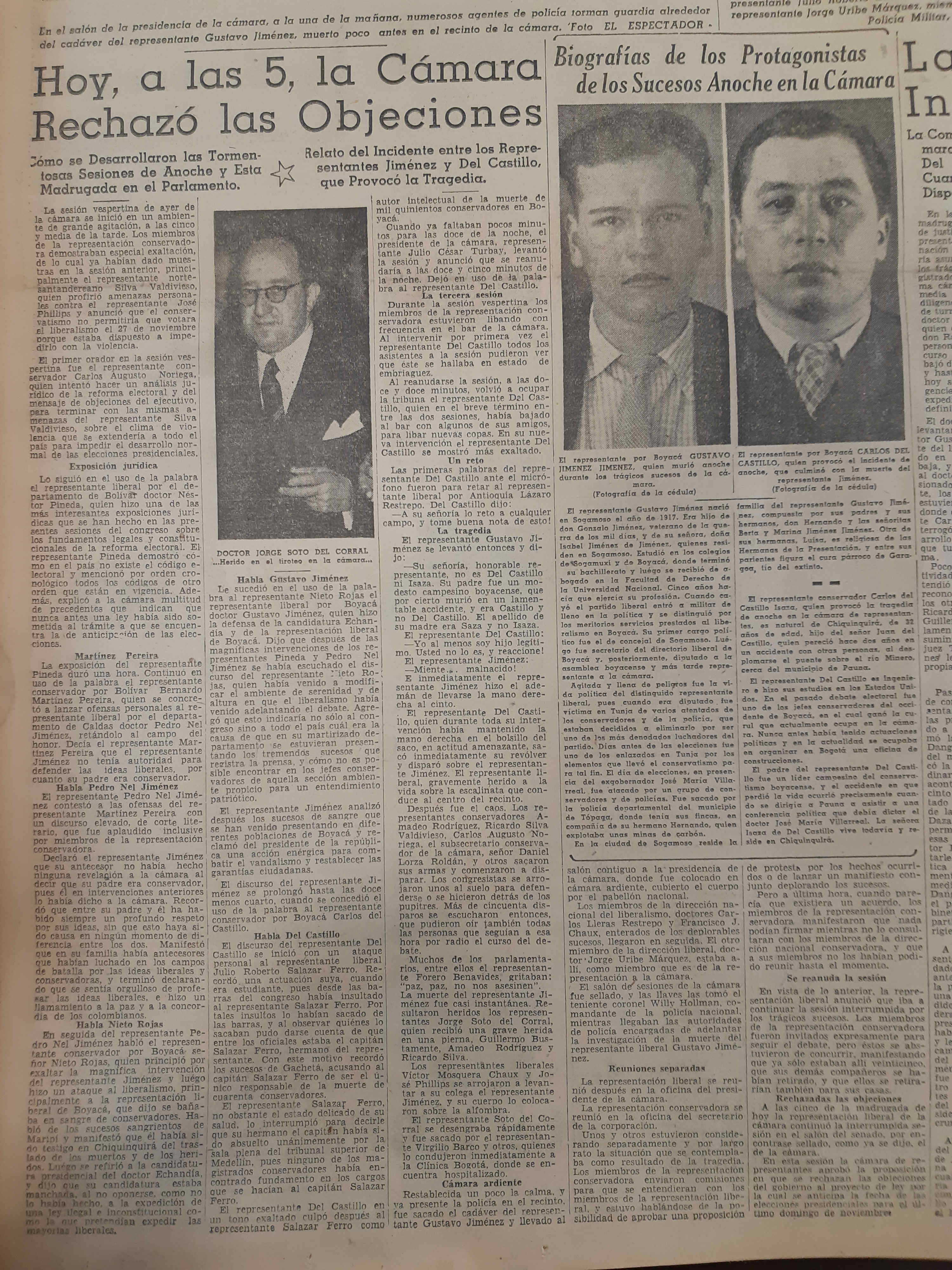 En la edición del 8 de septiembre de 1949 quedó registrada la tragedia en la Cámara de Representantes.Archivo El EspectadorEl historiador Abello trae a colación una anécdota: “Había un chiste de que el doctor Forero Benavides, que era gordo, y Julio César Turbay se habían escondido en una misma curul y tuvo que acudir un carpintero a sacarlos. Dicen también que la curul de Álvaro Gómez Hurtado, que se paró en un momento dado, quedó con varios orificios de bala”. El cuerpo sin vida de Gustavo Jiménez fue ubicado en un salón contiguo a la presidencia de la Cámara y cubierto con el pabellón nacional. Entre tanto, las bancadas liberales y conservadoras sostuvieron reuniones por separado. A las cinco de la mañana, cuando se reanudó la sesión en el recinto del Senado sin conservadores, los liberales rechazaron las objeciones presidenciales.Las consecuencias directas del grave suceso se dieron a partir del 9 de noviembre del mismo año, cuando el presidente Ospina Pérez, tras declarar el Estado de Sitio, cerró el Congreso e impuso la censura de prensa. Ese día, cuando los congresistas liberales se dirigían al Capitolio para finiquitar su idea de promover un juicio político contra el jefe de Estado, se encontraron con que las dos manzanas a la redonda del Capitolio estaban custodiadas por el Ejército. Las elecciones quedaron previstas para el 27 de noviembre. Los candidatos eran Darío Echandía por el liberalismo y Laureano Gómez por el Partido Conservador.