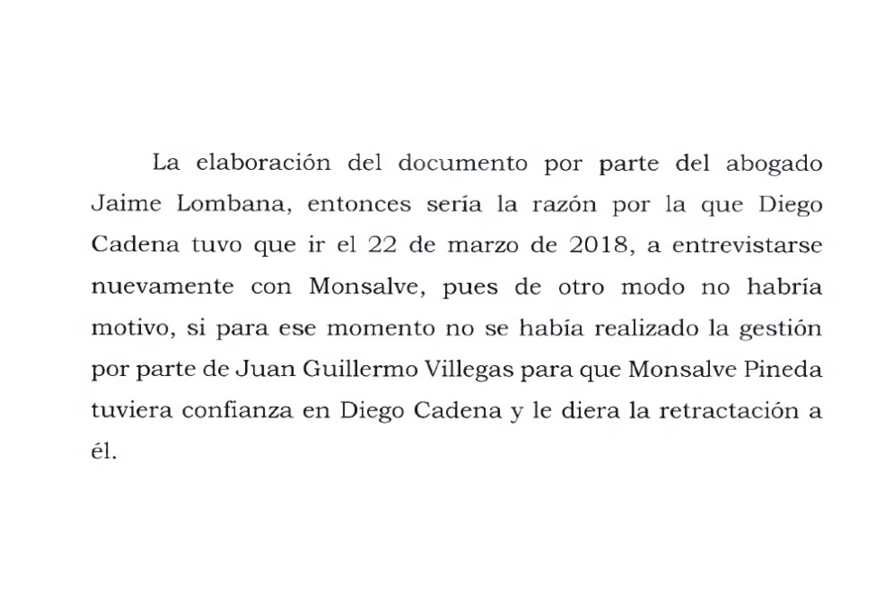 La Corte Suprema asegura que el documento elaborado por Jaime Granados “sería la razón por la que Diego Cadena tuvo que ir el 22 de marzo de 2018, a entrevistarse nuevamente con Monsalve, pues de otro modo no habría motivo, si para ese momento no se había realizado la gestión por parte de Juan Guillermo Villegas para que Monsalve Pineda tuviera confianza en Diego Cadena y le diera la retractación a él”.