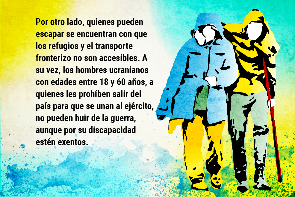 Por otro lado, quienes pueden escapar se encuentran con que los refugios y el transporte fronterizo no son accesibles. A su vez, los hombres ucranianos con edades entre 18 y 60 años, a quienes les prohíben salir del país para que se unan al ejército, no pueden huir de la guerra, aunque por su discapacidad estén exentos.