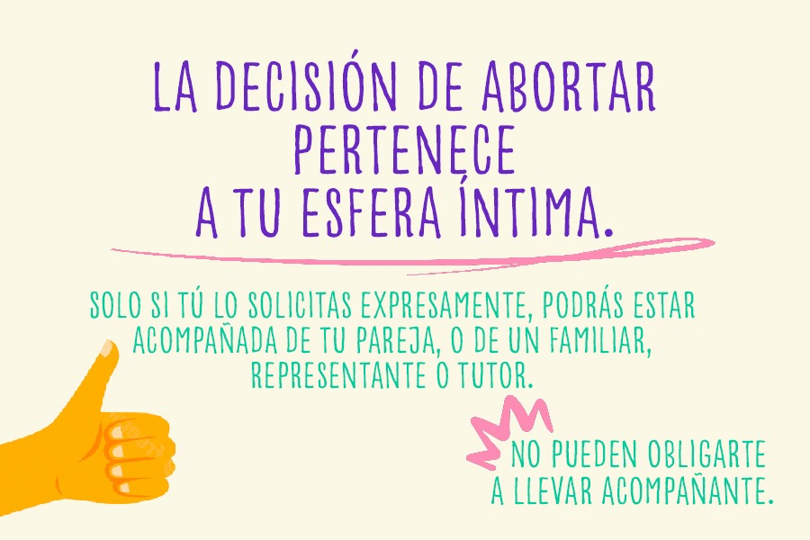 La decisión de abortar pertenece a tu esfera íntima. Solo si tú lo solicitas expresamente, podrás estar acompañada de tu pareja, o de un familiar, representante o tutor. No pueden obligarte a llevar acompañante.