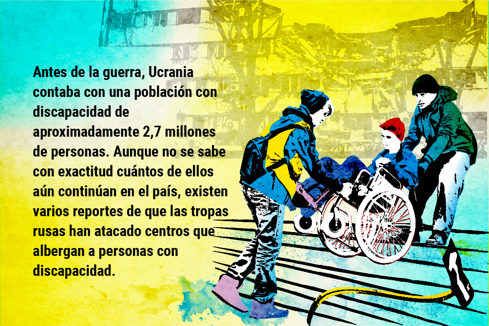 Antes de la guerra, Ucrania contaba con una población con discapacidad de aproximadamente 2,7 millones de personas. Aunque no se sabe con exactitud cuántos de ellos aún continúan en el país, existen varios reportes de que las tropas rusas han atacado centros que albergan a personas con discapacidad.