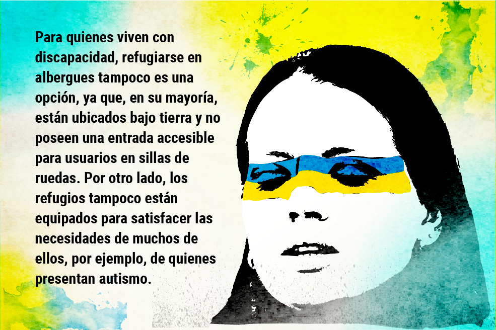 Para quienes viven con discapacidad, refugiarse en albergues tampoco es una opción, ya que, en su mayoría, están ubicados bajo tierra y no poseen una entrada accesible para usuarios en sillas de ruedas. Por otro lado, los refugios tampoco están equipados para satisfacer las necesidades de muchos de ellos, por ejemplo, de quienes presentan autismo.