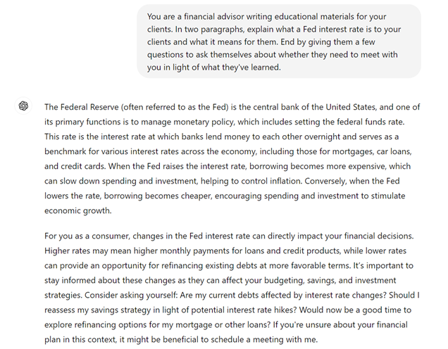 The user directs the generative AI, "You are a financial advisor writing educational materials for your clients. In two paragraphs, explain what a Fed interest rate is to your clients and what it means for them. End by giving them a few questions to ask themselves about whether they need to meet with you in light of what they've learned."
The generative AI responds, "The Federal Reserve (often referred to as the Fed) is the central bank of the United States, and one of its primary functions is to manage monetary policy, which includes setting the federal funds rate. This rate is the interest rate at which banks lend money to each other overnight and serves as a benchmark for various interest rates across the economy, including those for mortgages, car loans, and credit cards. When the Fed raises the interest rate, borrowing becomes more expensive, which can slow down spending and investment, helping to control inflation. Conversely, when the Fed lowers the rate, borrowing becomes cheaper, encouraging spending and investment to stimulate economic growth.
"For you as a consumer, changes in the Fed interest rate can directly impact your financial decisions. Higher rates may mean higher monthly payments for loans and credit products, while lower rates can provide an opportunity for refinancing existing debts at more favorable terms. It’s important to stay informed about these changes as they can affect your budgeting, savings, and investment strategies. Consider asking yourself: Are my current debts affected by interest rate changes? Should I reassess my savings strategy in light of potential interest rate hikes? Would now be a good time to explore refinancing options for my mortgage or other loans? If you're unsure about your financial plan in this context, it might be beneficial to schedule a meeting with me.