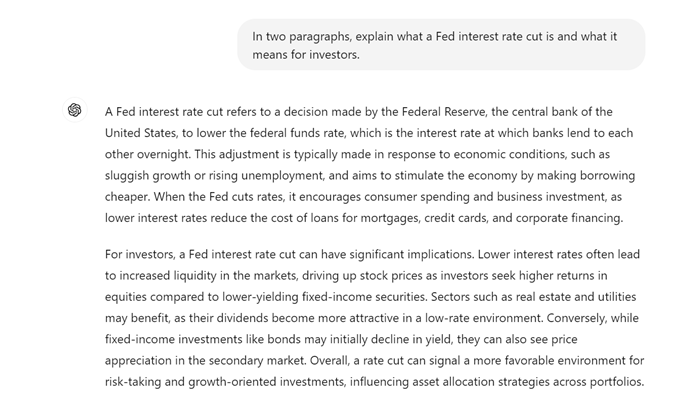 The use first asks the generative AI, "In two paragraphs, explain what a Fed interest rate cut is and what it means for investors."
The AI's output says, "A Fed interest rate cut refers to a decision made by the Federal Reserve, the central bank of the United States, to lower the federal funds rate, which is the interest rate at which banks lend to each other overnight. This adjustment is typically made in response to economic conditions, such as sluggish growth or rising unemployment, and aims to stimulate the economy by making borrowing cheaper. When the Fed cuts rates, it encourages consumer spending and business investment, as lower interest rates reduce the cost of loans for mortgages, credit cards, and corporate financing.
"For investors, a Fed interest rate cut can have significant implications. Lower interest rates often lead to increased liquidity in the markets, driving up stock prices as investors seek higher returns in equities compared to lower-yielding fixed-income securities. Sectors such as real estate and utilities may benefit, as their dividends become more attractive in a low-rate environment. Conversely, while fixed-income investments like bonds may initially decline in yield, they can also see price appreciation in the secondary market. Overall, a rate cut can signal a more favorable environment for risk-taking and growth-oriented investments, influencing asset allocation strategies across portfolios."